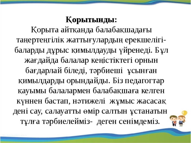 Қорытынды: Қорыта айтқанда балабақшадағы таңертеңгілік жаттығулардың ерекшелігі- баларды дұрыс қимылдауды үйренеді. Бұл жағдайда балалар кеңістіктегі орнын бағдарлай біледі, тәрбиеші ұсынған қимылдарды орындайды. Біз педагогтар қауымы балалармен балабақшаға келген күннен бастап, нәтижелі жұмыс жасасақ дені сау, салауатты өмір салтын ұстанатын тұлға тәрбиелейміз- деген сенімдеміз. 