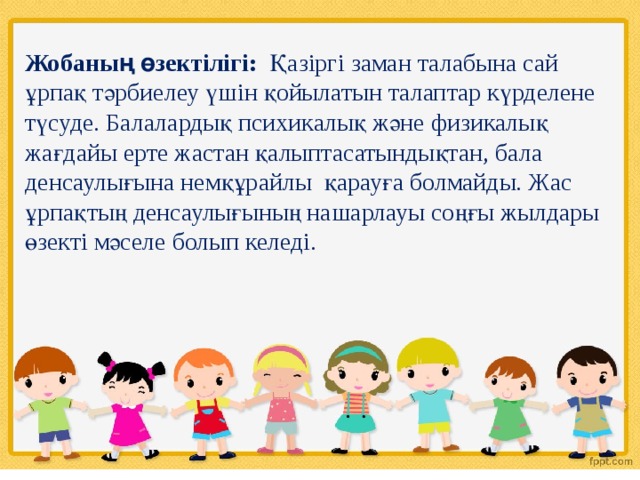 Жобаның өзектілігі: Қазіргі заман талабына сай ұрпақ тәрбиелеу үшін қойылатын талаптар күрделене түсуде. Балалардық психикалық және физикалық жағдайы ерте жастан қалыптасатындықтан, бала денсаулығына немқұрайлы қарауға болмайды. Жас ұрпақтың денсаулығының нашарлауы соңғы жылдары өзекті мәселе болып келеді. 