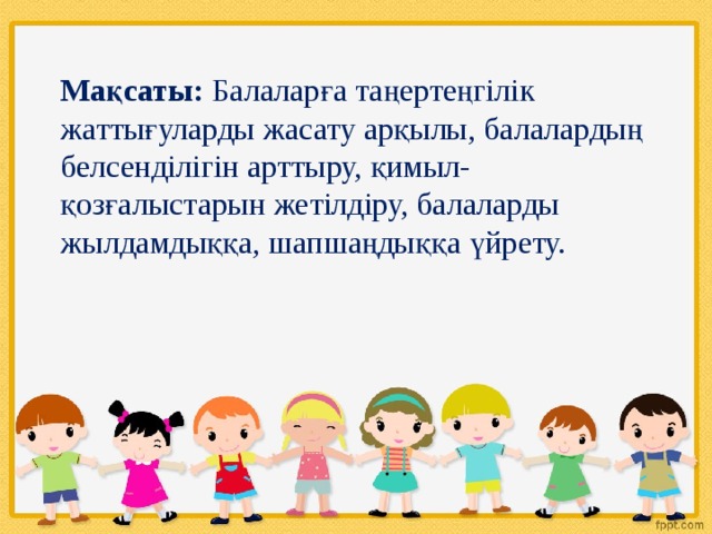 Мақсаты: Балаларға таңертеңгілік жаттығуларды жасату арқылы, балалардың белсенділігін арттыру, қимыл-қозғалыстарын жетілдіру, балаларды жылдамдыққа, шапшаңдыққа үйрету. 