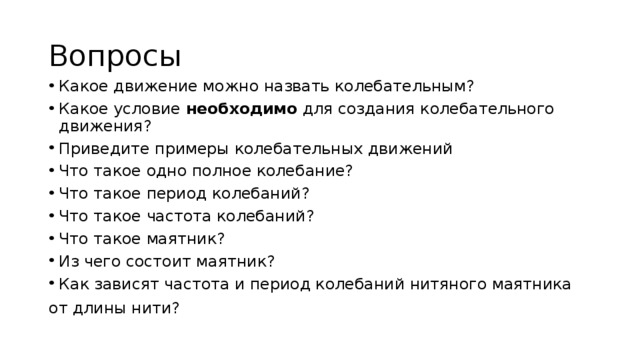 Вопросы Какое движение можно назвать колебательным? Какое условие необходимо для создания колебательного движения? Приведите примеры колебательных движений Что такое одно полное колебание? Что такое период колебаний? Что такое частота колебаний? Что такое маятник? Из чего состоит маятник? Как зависят частота и период колебаний нитяного маятника от длины нити? 