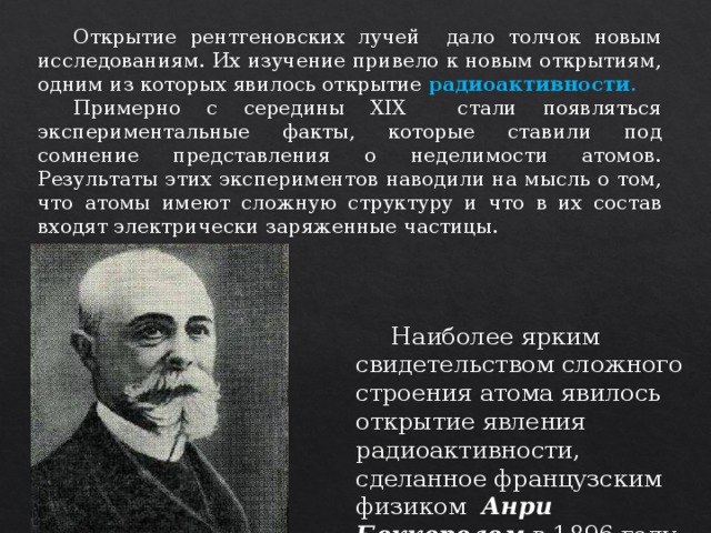  Открытие рентгеновских лучей дало толчок новым исследованиям. Их изучение привело к новым открытиям, одним из которых явилось открытие радиоактивности .  Примерно с середины XIX стали появляться экспериментальные факты, которые ставили под сомнение представления о неделимости атомов. Результаты этих экспериментов наводили на мысль о том, что атомы имеют сложную структуру и что в их состав входят электрически заряженные частицы.  Наиболее ярким свидетельством сложного строения атома явилось открытие явления радиоактивности, сделанное французским физиком Анри Беккерелем в 1896 году. 