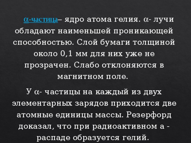   -частица – ядро атома гелия.  - лучи обладают наименьшей проникающей способностью. Слой бумаги толщиной около 0,1 мм для них уже не прозрачен. Слабо отклоняются в магнитном поле. У  - частицы на каждый из двух элементарных зарядов приходится две атомные единицы массы. Резерфорд доказал, что при радиоактивном a - распаде образуется гелий.  