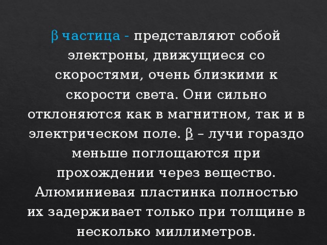 b частица - представляют собой электроны, движущиеся со скоростями, очень близкими к скорости света. Они сильно отклоняются как в магнитном, так и в электрическом поле. β – лучи гораздо меньше поглощаются при прохождении через вещество. Алюминиевая пластинка полностью их задерживает только при толщине в несколько миллиметров. 