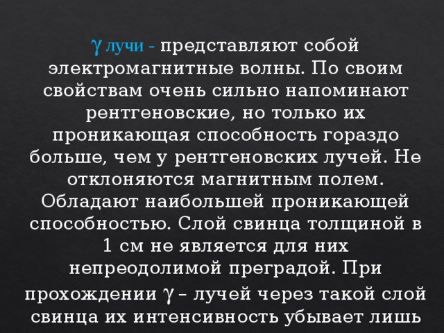 g  лучи - представляют собой электромагнитные волны. По своим свойствам очень сильно напоминают рентгеновские, но только их проникающая способность гораздо больше, чем у рентгеновских лучей. Не отклоняются магнитным полем. Обладают наибольшей проникающей способностью. Слой свинца толщиной в 1 см не является для них непреодолимой преградой. При прохождении  – лучей через такой слой свинца их интенсивность убывает лишь вдвое. 