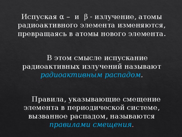 Испуская α – и  - излучение, атомы радиоактивного элемента изменяются, превращаясь в атомы нового элемента.   В этом смысле испускание радиоактивных излучений называют радиоактивным распадом .   Правила, указывающие смещение элемента в периодической системе, вызванное распадом, называются правилами смещения . 