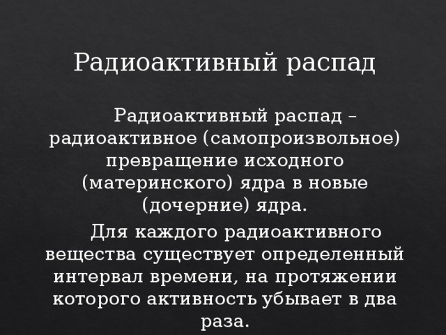 Радиоактивный распад  Радиоактивный распад – радиоактивное (самопроизвольное) превращение исходного (материнского) ядра в новые (дочерние) ядра.  Для каждого радиоактивного вещества существует определенный интервал времени, на протяжении которого активность убывает в два раза. 