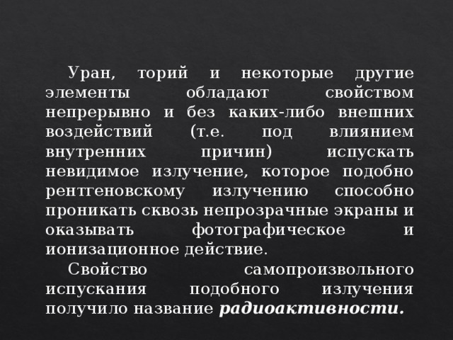  Уран, торий и некоторые другие элементы обладают свойством непрерывно и без каких-либо внешних воздействий (т.е. под влиянием внутренних причин) испускать невидимое излучение, которое подобно рентгеновскому излучению способно проникать сквозь непрозрачные экраны и оказывать фотографическое и ионизационное действие.  Свойство самопроизвольного испускания подобного излучения получило название радиоактивности.  