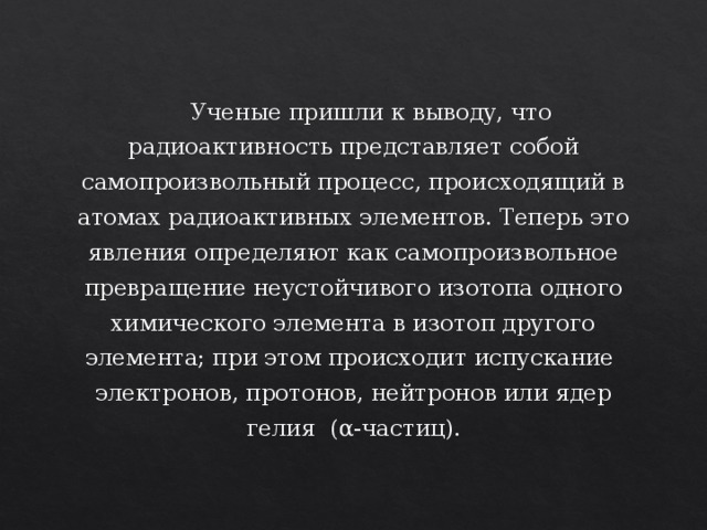  Ученые пришли к выводу, что радиоактивность представляет собой самопроизвольный процесс, происходящий в атомах радиоактивных элементов. Теперь это явления определяют как самопроизвольное превращение неустойчивого изотопа одного химического элемента в изотоп другого элемента; при этом происходит испускание электронов, протонов, нейтронов или ядер гелия (α -частиц). 