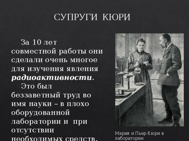 СУПРУГИ КЮРИ  За 10 лет совместной работы они сделали очень многое для изучения явления радиоактивности .  Это был беззаветный труд во имя науки – в плохо оборудованной лаборатории и при отсутствии необходимых средств. Мария и Пьер Кюри в лаборатории 