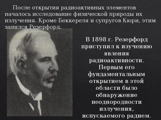  После открытия радиоактивных элементов началось исследование физической природы их излучения. Кроме Беккереля и супругов Кюри, этим занялся Резерфорд. В 1898 г. Резерфорд приступил к изучению явления радиоактивности. Первым его фундаментальным открытием в этой области было обнаружение неоднородности излучения, испускаемого радием. 