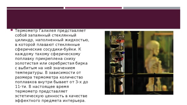 Термометр Галилея представляет собой запаянный стеклянный цилиндр, наполненный жидкостью, в которой плавают стеклянные сферические сосудики-буйки. К каждому такому сферическому поплавку прикреплена снизу золотистая или серебристая бирка с выбитым на ней значением температуры. В зависимости от размера термометра количество поплавков внутри бывает от 3-х до 11-ти. В настоящее время термометр представляет эстетическую ценность в качестве эффектного предмета интерьера. 