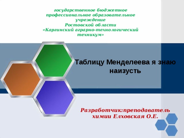      государственное бюджетное профессиональное образовательное учреждение  Ростовской области  «Каргинский аграрно-технологический техникум»       Таблицу Менделеева я знаю наизусть    Разработчик:преподаватель химии Елховская О.Е. 