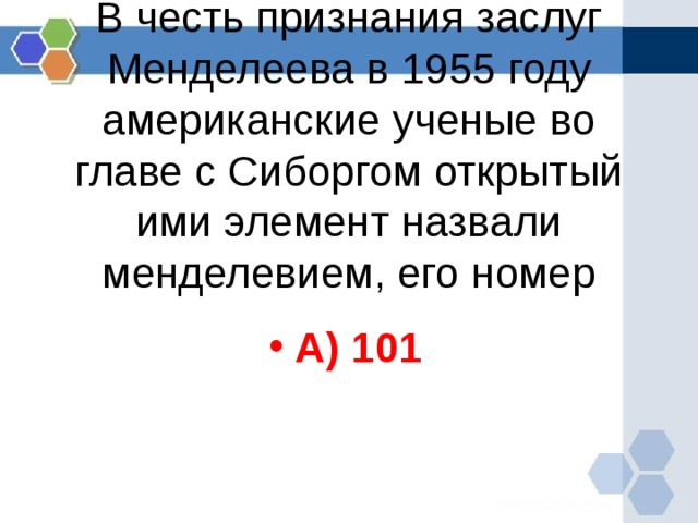 В честь признания заслуг Менделеева в 1955 году американские ученые во главе с Сиборгом открытый ими элемент назвали менделевием, его номер   А) 101  
