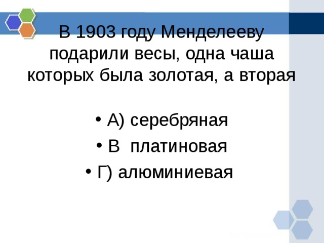   В 1903 году Менделееву подарили весы, одна чаша которых была золотая, а вторая   А) серебряная В платиновая Г) алюминиевая 
