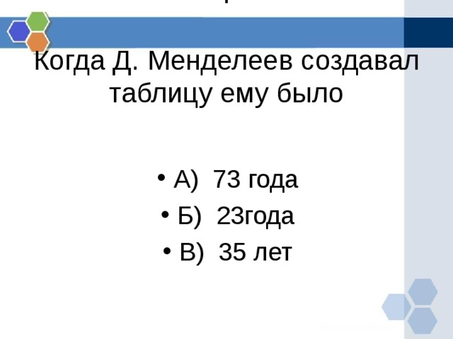 .   Когда Д. Менделеев создавал таблицу ему было А) 73 года Б) 23года В) 35 лет 