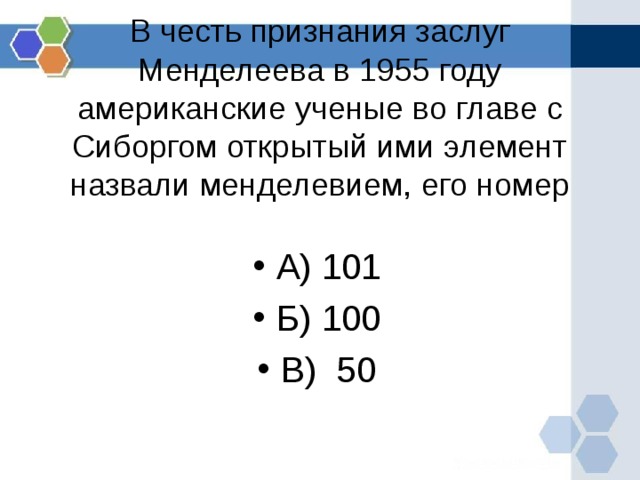     В честь признания заслуг Менделеева в 1955 году американские ученые во главе с Сиборгом открытый ими элемент назвали менделевием, его номер      А) 101 Б) 100 В) 50  