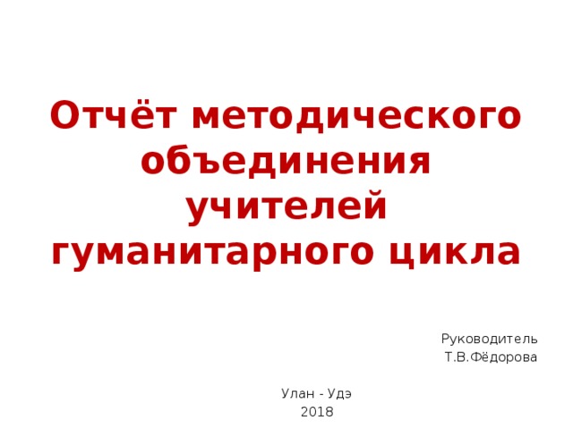 Отчёт методического объединения учителей гуманитарного цикла Руководитель Т.В.Фёдорова Улан - Удэ 2018 