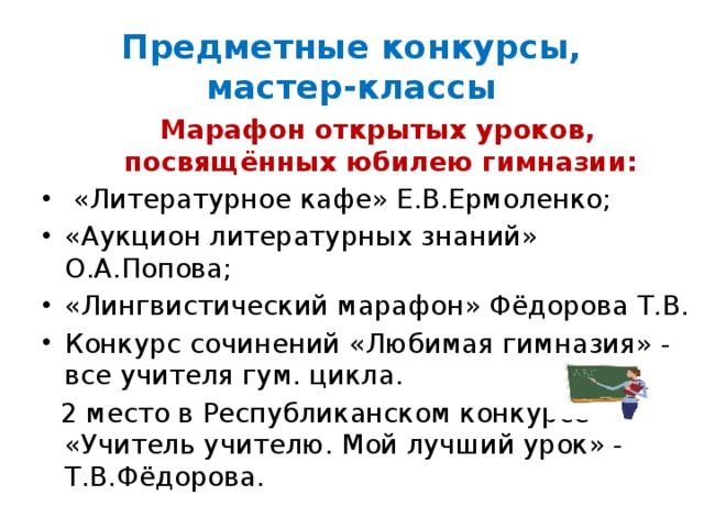Предметные конкурсы, мастер-классы  Марафон открытых уроков, посвящённых юбилею гимназии:  «Литературное кафе» Е.В.Ермоленко; «Аукцион литературных знаний» О.А.Попова; «Лингвистический марафон» Фёдорова Т.В. Конкурс сочинений «Любимая гимназия» - все учителя гум. цикла.  2 место в Республиканском конкурсе «Учитель учителю. Мой лучший урок» - Т.В.Фёдорова. 