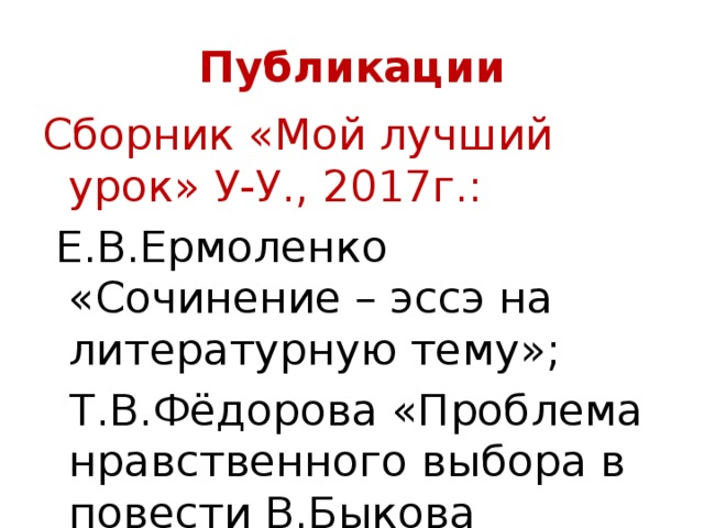 Публикации Сборник «Мой лучший урок» У-У., 2017г.:  Е.В.Ермоленко «Сочинение – эссэ на литературную тему»;  Т.В.Фёдорова «Проблема нравственного выбора в повести В.Быкова «Сотников». 