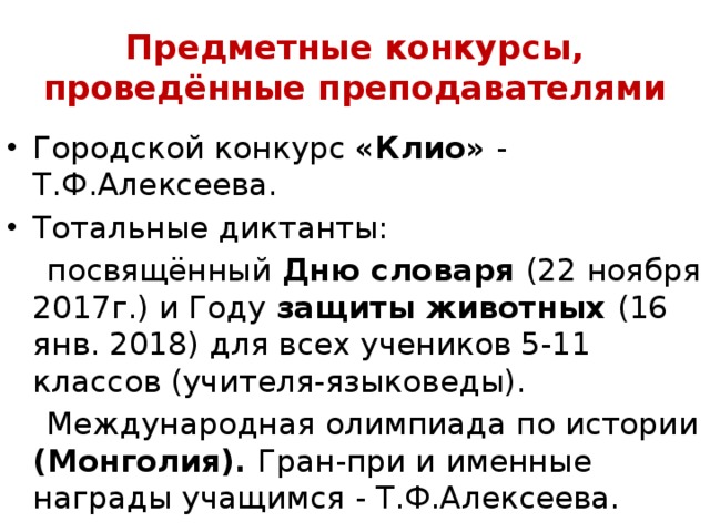 Предметные конкурсы, проведённые преподавателями Городской конкурс «Клио» - Т.Ф.Алексеева. Тотальные диктанты:  посвящённый Дню словаря (22 ноября 2017г.) и Году защиты животных (16 янв. 2018) для всех учеников 5-11 классов (учителя-языковеды).  Международная олимпиада по истории (Монголия). Гран-при и именные награды учащимся - Т.Ф.Алексеева. 