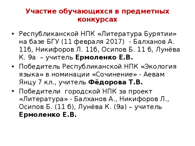 Участие обучающихся в предметных конкурсах Республиканской НПК «Литература Бурятии» на базе БГУ (11 февраля 2017) - Балханов А. 11б, Никифоров Л. 11б, Осипов Б. 11 б, Лунёва К. 9а – учитель Ермоленко Е.В. Победитель Республиканской НПК «Экология языка» в номинации «Сочинение» - Аевам Янцу 7 кл., учитель Фёдорова Т.В. Победители городской НПК за проект «Литература» - Балханов А., Никифоров Л., Осипов Б. (11 б), Лунёва К. (9а) – учитель Ермоленко Е.В.   