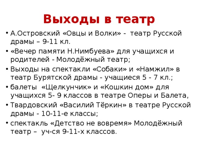 Выходы в театр А.Островский «Овцы и Волки» - театр Русской драмы – 9-11 кл. «Вечер памяти Н.Нимбуева» для учащихся и родителей - Молодёжный театр; Выходы на спектакли «Собаки» и «Намжил» в театр Бурятской драмы - учащиеся 5 - 7 кл.; балеты «Щелкунчик» и «Кошкин дом» для учащихся 5- 9 классов в театре Оперы и Балета, Твардовский «Василий Тёркин» в театре Русской драмы - 10-11-е классы; спектакль «Детство не вовремя» Молодёжный театр – уч-ся 9-11-х классов. 