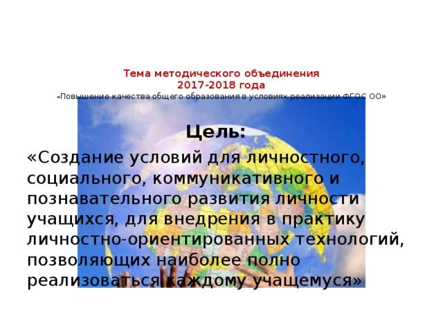 Тема методического объединения  2017-2018 года  « Повышение качества общего образования в условиях реализации ФГОС ОО»      Цель: « Создание условий для личностного, социального, коммуникативного и познавательного развития личности учащихся, для внедрения в практику личностно-ориентированных технологий, позволяющих наиболее полно реализоваться каждому учащемуся» 