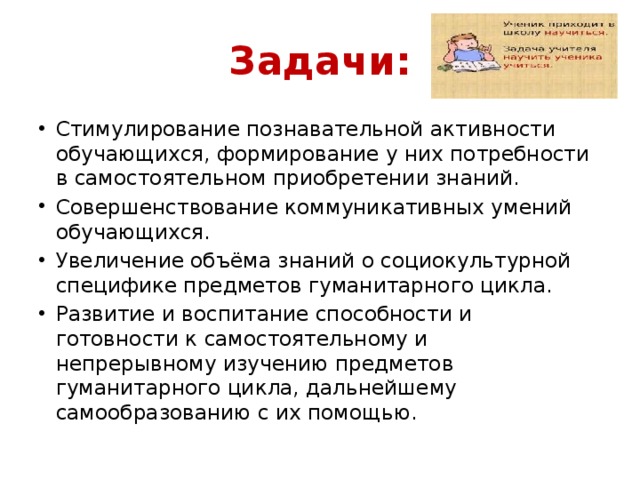 Задачи: Стимулирование познавательной активности обучающихся, формирование у них потребности в самостоятельном приобретении знаний. Совершенствование коммуникативных умений обучающихся. Увеличение объёма знаний о социокультурной специфике предметов гуманитарного цикла. Развитие и воспитание способности и готовности к самостоятельному и непрерывному изучению предметов гуманитарного цикла, дальнейшему самообразованию с их помощью. 