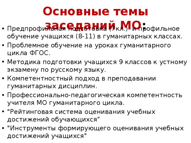 Основные темы заседаний МО : Предпрофильная подготовка (7кл.) и профильное обучение учащихся (8-11) в гуманитарных классах. Проблемное обучение на уроках гуманитарного цикла ФГОС. Методика подготовки учащихся 9 классов к устному экзамену по русскому языку. Компетентностный подход в преподавании гуманитарных дисциплин. Профессионально-педагогическая компетентность учителя МО гуманитарного цикла. 