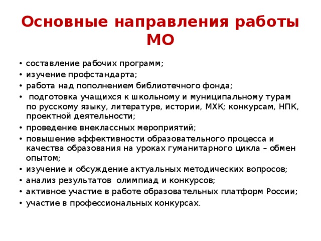 Основные направления работы МО составление рабочих программ; изучение профстандарта; работа над пополнением библиотечного фонда;   подготовка учащихся к школьному и муниципальному турам по русскому языку, литературе, истории, МХК; конкурсам, НПК, проектной деятельности; проведение внеклассных мероприятий;  повышение эффективности образовательного процесса и качества образования на уроках гуманитарного цикла – обмен опытом; изучение и обсуждение актуальных методических вопросов; анализ результатов олимпиад и конкурсов; активное участие в работе образовательных платформ России; участие в профессиональных конкурсах. 