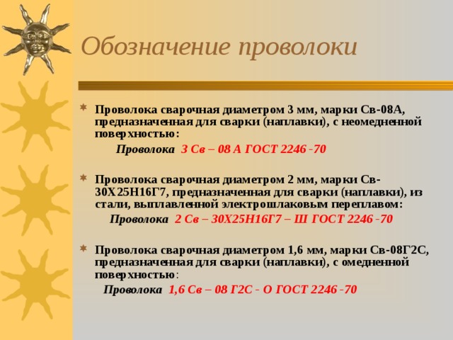 Обозначение проволоки Проволока сварочная диаметром 3 мм, марки Св-08А, предназначенная для сварки (наплавки), с неомедненной поверхностью:  Проволока 3 Св – 08 А ГОСТ 2246 -70  Проволока сварочная диаметром 2 мм, марки Св-30Х25Н16Г7, предназначенная для сварки (наплавки), из стали, выплавленной электрошлаковым переплавом:  Проволока 2 Св – 30Х25Н16Г7 – Ш  ГОСТ 2246 -70  Проволока сварочная диаметром 1,6 мм, марки Св-08Г2С, предназначенная для сварки (наплавки), с омедненной поверхностью :  Проволока 1,6 Св – 08 Г2С - О ГОСТ 2246 -70  