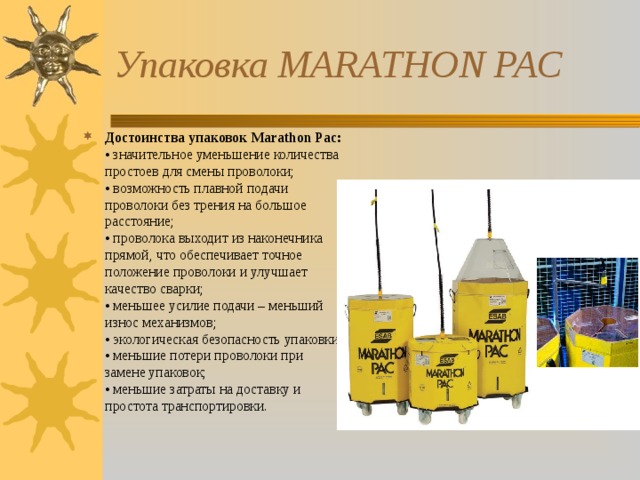 Упаковка MARATHON PAC Достоинства упаковок Marathon Pac:  • значительное уменьшение количества простоев для смены проволоки;  • возможность плавной подачи проволоки без трения на большое расстояние;  • проволока выходит из наконечника прямой, что обеспечивает точное положение проволоки и улучшает качество сварки;  • меньшее усилие подачи – меньший износ механизмов;  • экологическая безопасность упаковки;  • меньшие потери проволоки при замене упаковок;  • меньшие затраты на доставку и простота транспортировки.   