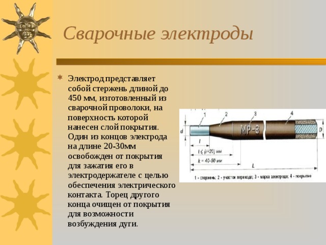  Сварочные электроды Электрод представляет собой стержень длиной до 450 мм, изготовленный из сварочной проволоки, на поверхность которой нанесен слой покрытия. Один из концов электрода на длине 20-30мм освобожден от покрытия для зажатия его в электродержателе с целью обеспечения электрического контакта. Торец другого конца очищен от покрытия для возможности возбуждения дуги.  