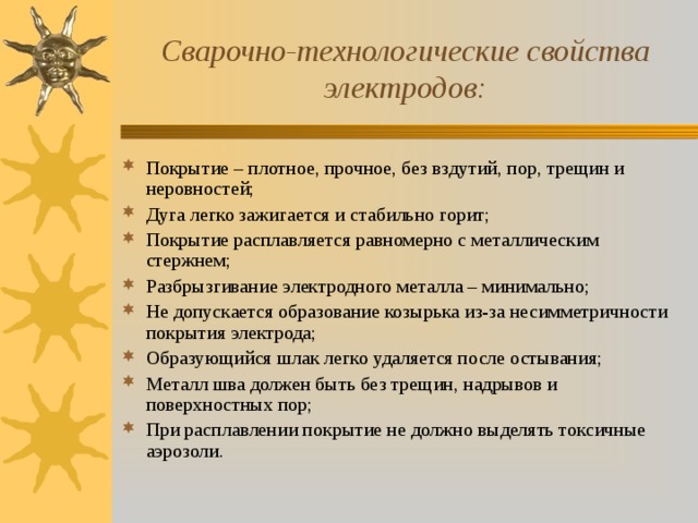 Сварочно-технологические свойства электродов: Покрытие – плотное, прочное, без вздутий, пор, трещин и неровностей; Дуга легко зажигается и стабильно горит; Покрытие расплавляется равномерно с металлическим стержнем; Разбрызгивание электродного металла – минимально; Не допускается образование козырька из-за несимметричности покрытия электрода; Образующийся шлак легко удаляется после остывания; Металл шва должен быть без трещин, надрывов и поверхностных пор; При расплавлении покрытие не должно выделять токсичные аэрозоли.  