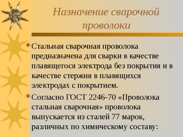 Назначение сварочной проволоки Стальная сварочная проволока предназначена для сварки в качестве плавящегося электрода без покрытия и в качестве стержня в плавящихся электродах с покрытием. Согласно ГОСТ 2246-70 «Проволока стальная сварочная» проволока выпускается из сталей 77 марок, различных по химическому составу: 