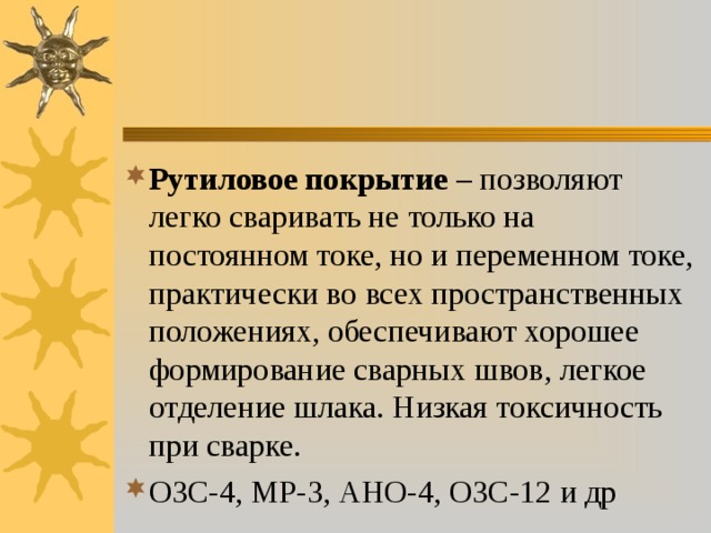 Рутиловое покрытие – позволяют легко сваривать не только на постоянном токе, но и переменном токе, практически во всех пространственных положениях, обеспечивают хорошее формирование сварных швов, легкое отделение шлака. Низкая токсичность при сварке. ОЗС-4, МР-3, АНО-4, ОЗС-12 и др 