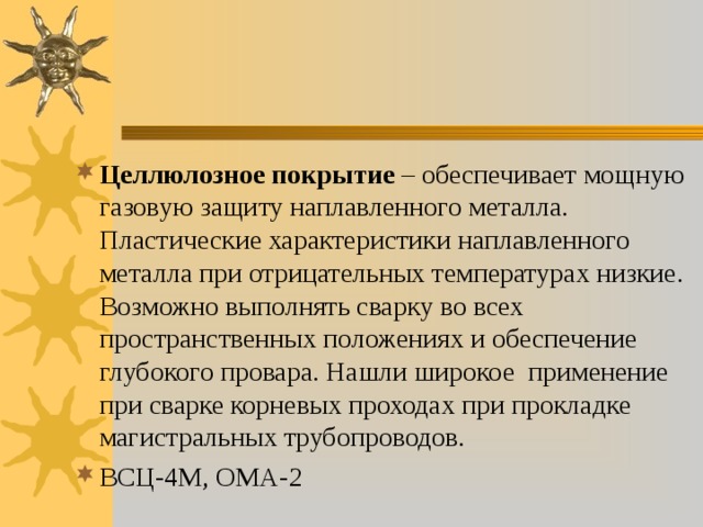 Целлюлозное покрытие – обеспечивает мощную газовую защиту наплавленного металла. Пластические характеристики наплавленного металла при отрицательных температурах низкие. Возможно выполнять сварку во всех пространственных положениях и обеспечение глубокого провара. Нашли широкое применение при сварке корневых проходах при прокладке магистральных трубопроводов. ВСЦ-4М, ОМА-2 