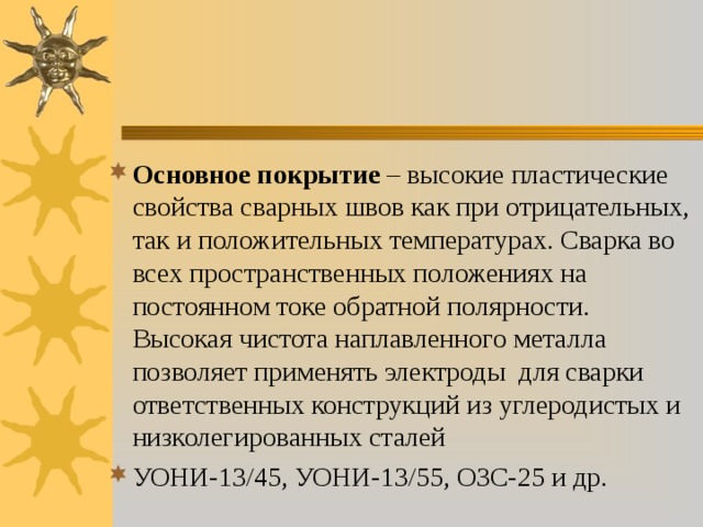 Основное покрытие – высокие пластические свойства сварных швов как при отрицательных, так и положительных температурах. Сварка во всех пространственных положениях на постоянном токе обратной полярности. Высокая чистота наплавленного металла позволяет применять электроды для сварки ответственных конструкций из углеродистых и низколегированных сталей УОНИ-13/45, УОНИ-13/55, ОЗС-25 и др. 