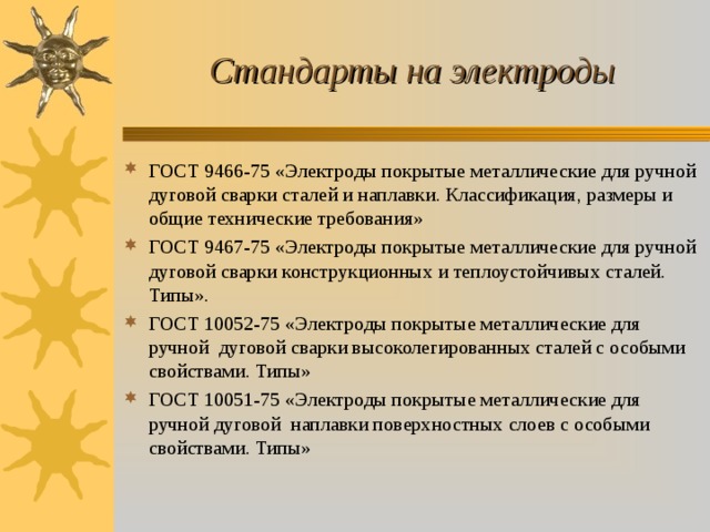 Стандарты на электроды ГОСТ 9466-75 «Электроды покрытые металлические для ручной дуговой сварки сталей и наплавки. Классификация, размеры и общие технические требования» ГОСТ 9467-75 «Электроды покрытые металлические для ручной дуговой сварки конструкционных и теплоустойчивых сталей. Типы». ГОСТ 10052-75 «Электроды покрытые металлические для ручной дуговой сварки высоколегированных сталей с особыми свойствами. Типы» ГОСТ 10051-75 «Электроды покрытые металлические для ручной дуговой наплавки поверхностных слоев с особыми свойствами. Типы» 