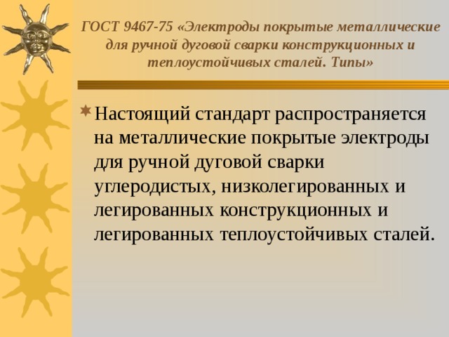 ГОСТ 9467-75 «Электроды покрытые металлические для ручной дуговой сварки конструкционных и теплоустойчивых сталей. Типы» Настоящий стандарт распространяется на металлические покрытые электроды для ручной дуговой сварки углеродистых, низколегированных и легированных конструкционных и легированных теплоустойчивых сталей. 