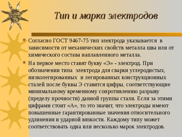 Тип и марка электродов Согласно ГОСТ 9467-75 тип электрода указывается в зависимости от механических свойств металла шва или от химического состава наплавленного металла. На первое место ставят букву «Э» - электрод. При обозначении типа электрода для сварки углеродистых, низколегированных и легированных конструкционных сталей после буквы Э ставятся цифры, соответствующие минимальному временному сопротивлению разрыву (пределу прочности) данной группы стали. Если за этими цифрами стоит «А», то это значит, что электроды имеют повышенные гарантированные значения относительного удлинения и ударной вязкости. Каждому типу может соответствовать одна или несколько марок электродов. 
