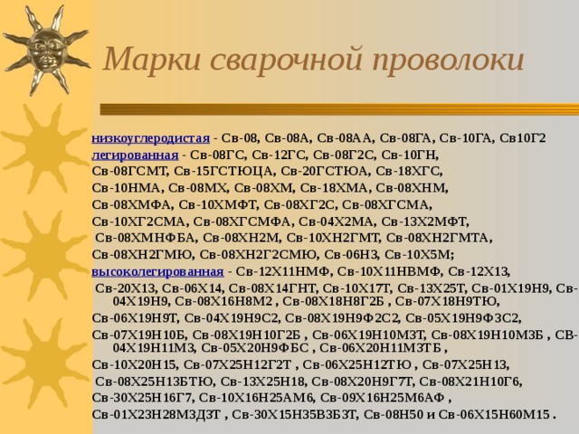 Марки сварочной проволоки низкоуглеродистая - Св-08, Св-08А, Св-08АА, Св-08ГА, Св-10ГА, Св10Г2 легированная - Св-08ГС, Св-12ГС, Св-08Г2С, Св-10ГН, Св-08ГСМТ, Св-15ГСТЮЦА, Св-20ГСТЮА, Св-18ХГС, Св-10НМА, Св-08МХ, Св-08ХМ, Св-18ХМА, Св-08ХНМ, Св-08ХМФА, Св-10ХМФТ, Св-08ХГ2С, Св-08ХГСМА, Св-10ХГ2СМА, Св-08ХГСМФА, Св-04Х2МА, Св-13Х2МФТ,  Св-08ХМНФБА, Св-08ХН2М, Св-10ХН2ГМТ, Св-08ХН2ГМТА, Св-08ХН2ГМЮ, Св-08ХН2Г2СМЮ, Св-06Н3, Св-10Х5М; высоколегированная  - Св-12X11НМФ, Св-10Х11НВМФ, Св-12Х13,  Св-20Х13, Св-06Х14, Св-08Х14ГНТ, Св-10Х17Т, Св-13Х25Т, Св-01Х19Н9, Св-04Х19Н9, Св-08Х16Н8М2 , Св-08Х18Н8Г2Б , Св-07Х18Н9ТЮ, Св-06Х19Н9Т, Св-04Х19Н9С2, Св-08Х19Н9Ф2С2, Св-05Х19Н9Ф3С2, Св-07Х19Н10Б, Св-08Х19Н10Г2Б , Св-06Х19Н10М3Т, Св-08Х19Н10М3Б , СВ-04Х19Н11М3, Св-05Х20Н9ФБС , Св-06Х20Н11М3ТБ , Св-10Х20Н15, Св-07Х25Н12Г2Т , Св-06Х25Н12ТЮ , Св-07Х25Н13,  Св-08Х25Н13БТЮ, Св-13Х25Н18, Св-08Х20Н9Г7Т, Св-08Х21Н10Г6, Св-30Х25Н16Г7, Св-10Х16Н25АМ6, Св-09Х16Н25М6АФ , Св-01Х23Н28М3Д3Т , Св-30Х15Н35В3Б3Т, Св-08Н50 и Св-06Х15Н60М15 .  