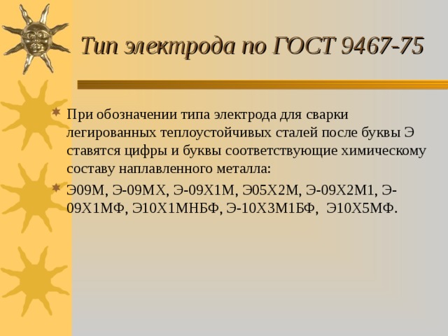 Тип электрода по ГОСТ 9467-75 При обозначении типа электрода для сварки легированных теплоустойчивых сталей после буквы Э ставятся цифры и буквы соответствующие химическому составу наплавленного металла: Э09М, Э-09МХ, Э-09Х1М, Э05Х2М, Э-09Х2М1, Э-09Х1МФ, Э10Х1МНБФ, Э-10Х3М1БФ, Э10Х5МФ. 