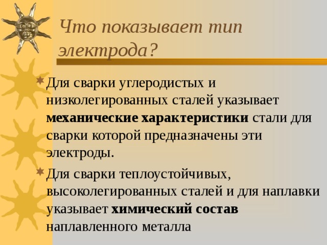 Что показывает тип электрода? Для сварки углеродистых и низколегированных сталей указывает механические характеристики стали для сварки которой предназначены эти электроды. Для сварки теплоустойчивых, высоколегированных сталей и для наплавки указывает химический состав наплавленного металла  