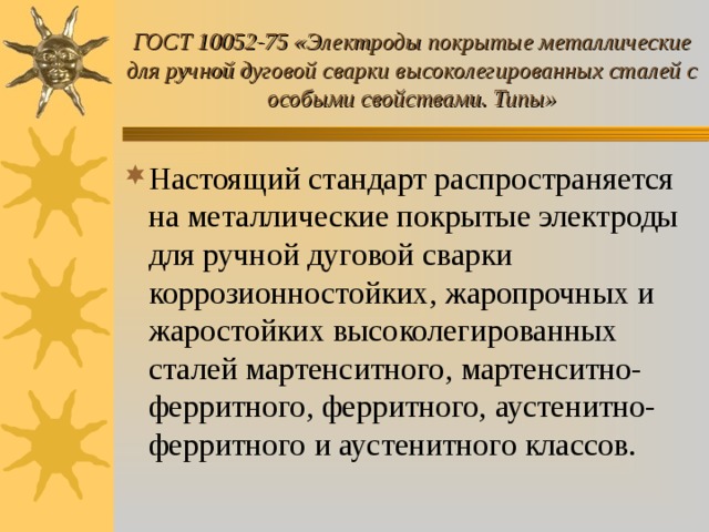 ГОСТ 10052-75 «Электроды покрытые металлические для ручной дуговой сварки высоколегированных сталей с особыми свойствами. Типы» Настоящий стандарт распространяется на металлические покрытые электроды для ручной дуговой сварки коррозионностойких, жаропрочных и жаростойких высоколегированных сталей мартенситного, мартенситно-ферритного, ферритного, аустенитно-ферритного и аустенитного классов. 