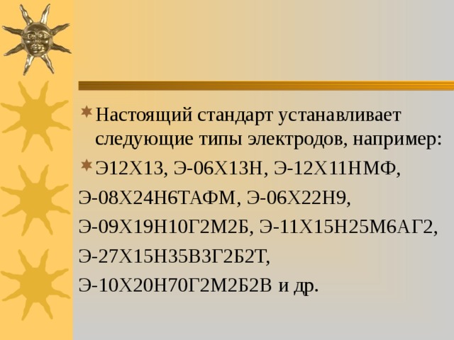 Настоящий стандарт устанавливает следующие типы электродов, например: Э12Х13, Э-06Х13Н, Э-12Х11НМФ, Э-08Х24Н6ТАФМ, Э-06Х22Н9, Э-09Х19Н10Г2М2Б, Э-11Х15Н25М6АГ2, Э-27Х15Н35В3Г2Б2Т, Э-10Х20Н70Г2М2Б2В и др. 