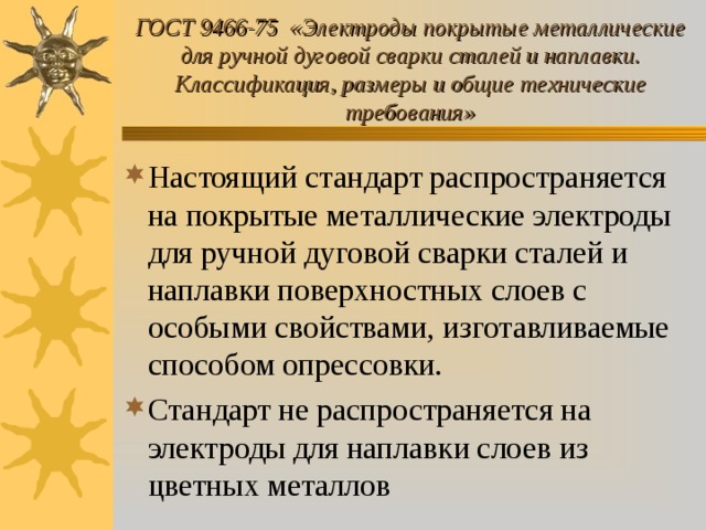 ГОСТ 9466-75 «Электроды покрытые металлические для ручной дуговой сварки сталей и наплавки. Классификация, размеры и общие технические требования» Настоящий стандарт распространяется на покрытые металлические электроды для ручной дуговой сварки сталей и наплавки поверхностных слоев с особыми свойствами, изготавливаемые способом опрессовки. Стандарт не распространяется на электроды для наплавки слоев из цветных металлов 