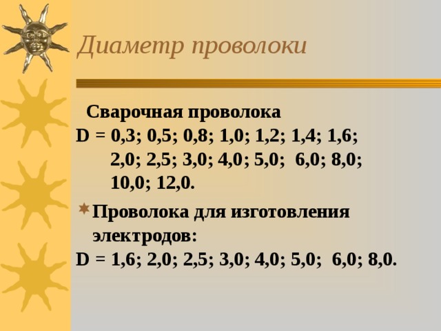 Диаметр проволоки  Сварочная проволока D = 0,3; 0,5; 0,8; 1,0; 1,2; 1,4; 1,6;  2,0; 2,5; 3,0; 4,0; 5,0; 6,0; 8,0;  10,0; 12,0. Проволока для изготовления электродов: D = 1,6; 2,0; 2,5; 3,0; 4,0; 5,0; 6,0; 8,0.  