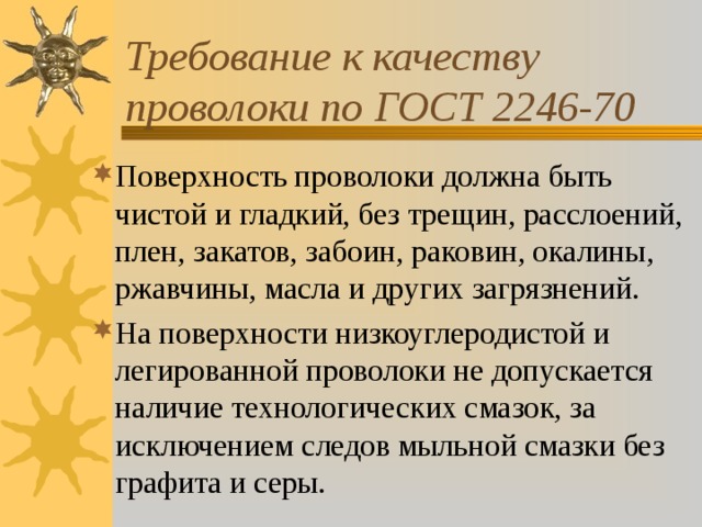 Требование к качеству проволоки по ГОСТ 2246-70 Поверхность проволоки должна быть чистой и гладкий, без трещин, расслоений, плен, закатов, забоин, раковин, окалины, ржавчины, масла и других загрязнений. На поверхности низкоуглеродистой и легированной проволоки не допускается наличие технологических смазок, за исключением следов мыльной смазки без графита и серы. 