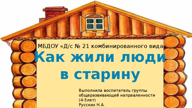  Как жили люди в старину МБДОУ «Д/с № 21 комбинированного вида» Выполнила воспитатель группы общеразвивающей направленности (4-5лет) Русских Н.А. 